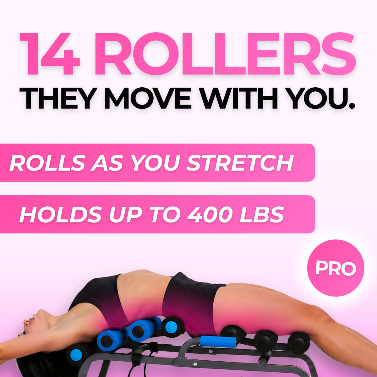 Stretch+ Pro's 14 rolling rollers move with you and hold up to 400 lbs